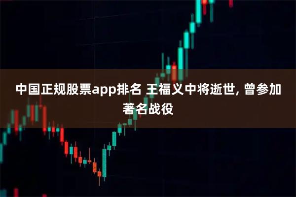 中国正规股票app排名 王福义中将逝世, 曾参加著名战役