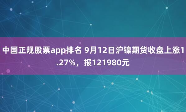 中国正规股票app排名 9月12日沪镍期货收盘上涨1.27%，报121980元