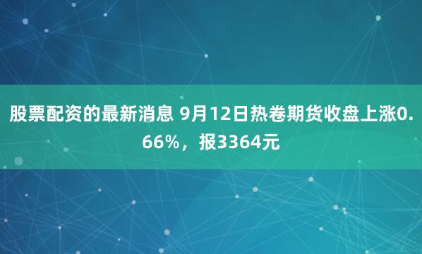 股票配资的最新消息 9月12日热卷期货收盘上涨0.66%，报3364元