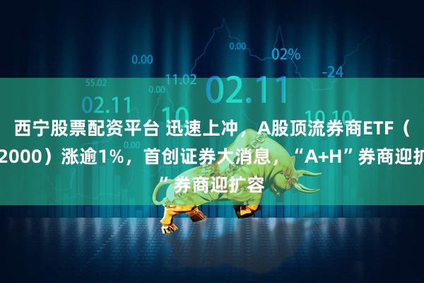 西宁股票配资平台 迅速上冲，A股顶流券商ETF（512000）涨逾1%，首创证券大消息，“A+H”券商迎扩容