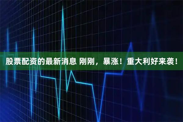 股票配资的最新消息 刚刚，暴涨！重大利好来袭！