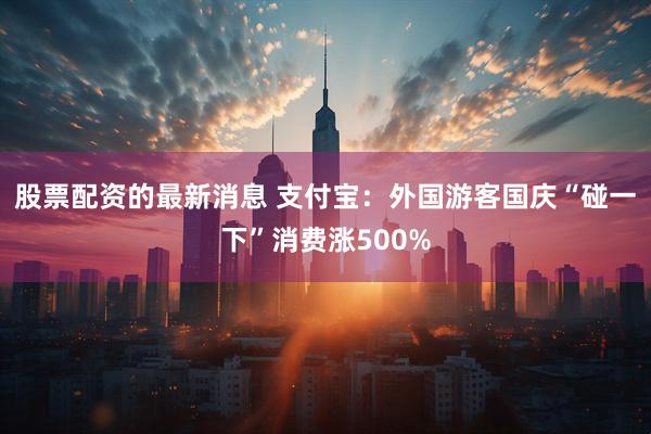 股票配资的最新消息 支付宝：外国游客国庆“碰一下”消费涨500%