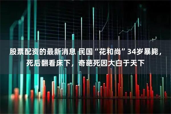 股票配资的最新消息 民国“花和尚”34岁暴毙，死后翻看床下，奇葩死因大白于天下
