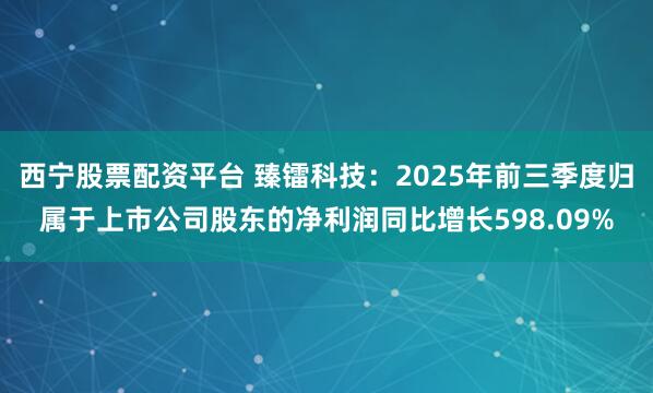 西宁股票配资平台 臻镭科技：2025年前三季度归属于上市公司股东的净利润同比增长598.09%