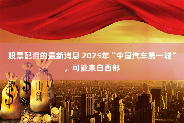 股票配资的最新消息 2025年“中国汽车第一城”，可能来自西部