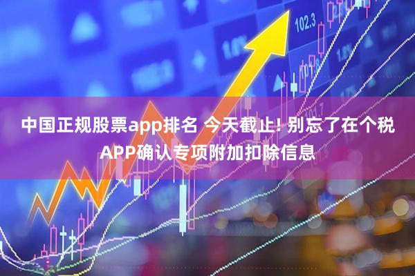 中国正规股票app排名 今天截止! 别忘了在个税APP确认专项附加扣除信息