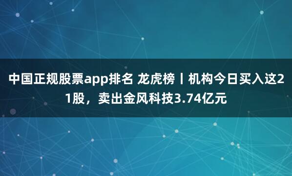 中国正规股票app排名 龙虎榜丨机构今日买入这21股，卖出金风科技3.74亿元