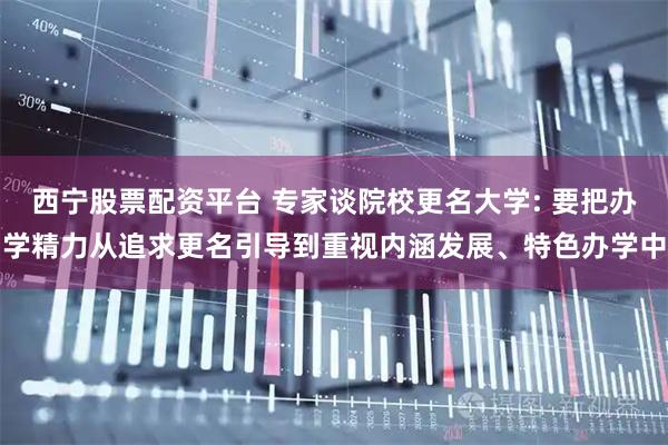 西宁股票配资平台 专家谈院校更名大学: 要把办学精力从追求更名引导到重视内涵发展、特色办学中