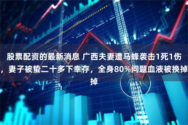 股票配资的最新消息 广西夫妻遭马蜂袭击1死1伤，妻子被蛰二十多下幸存，全身80%问题血液被换掉