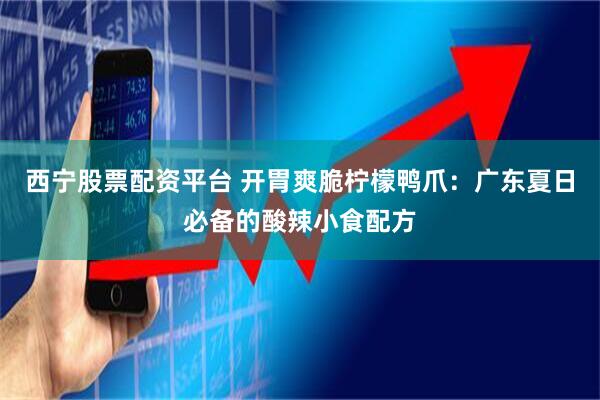 西宁股票配资平台 开胃爽脆柠檬鸭爪：广东夏日必备的酸辣小食配方