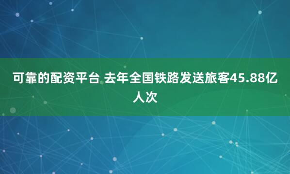 可靠的配资平台 去年全国铁路发送旅客45.88亿人次