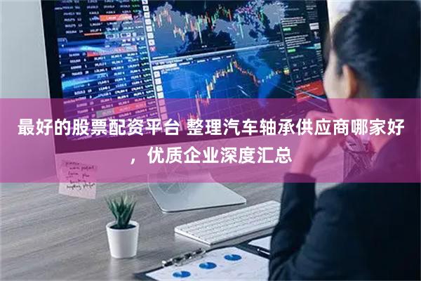 最好的股票配资平台 整理汽车轴承供应商哪家好，优质企业深度汇总