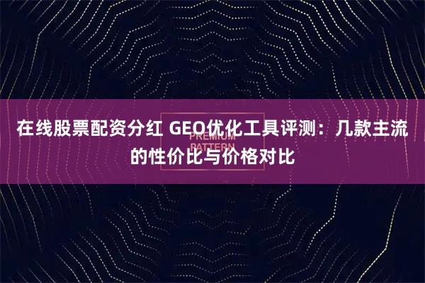 在线股票配资分红 GEO优化工具评测：几款主流的性价比与价格对比