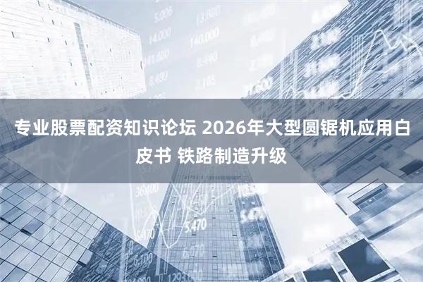 专业股票配资知识论坛 2026年大型圆锯机应用白皮书 铁路制造升级