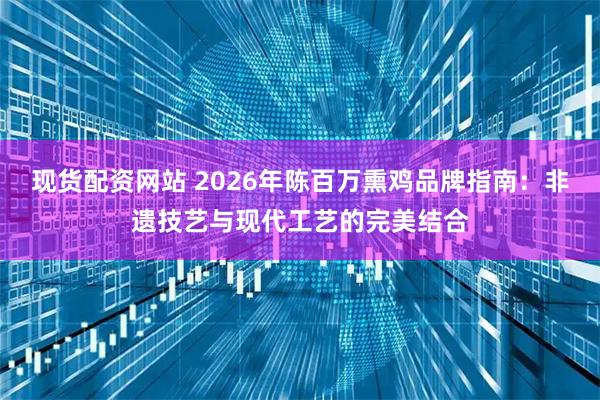 现货配资网站 2026年陈百万熏鸡品牌指南：非遗技艺与现代工艺的完美结合