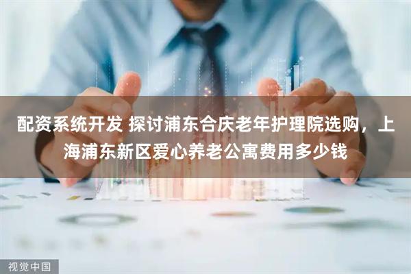 配资系统开发 探讨浦东合庆老年护理院选购，上海浦东新区爱心养老公寓费用多少钱