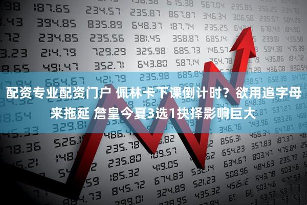 配资专业配资门户 佩林卡下课倒计时？欲用追字母来拖延 詹皇今夏3选1抉择影响巨大