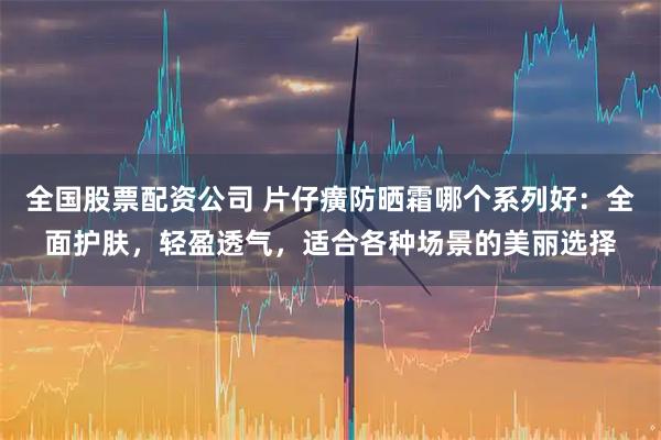全国股票配资公司 片仔癀防晒霜哪个系列好：全面护肤，轻盈透气，适合各种场景的美丽选择