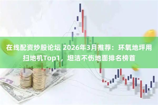 在线配资炒股论坛 2026年3月推荐：环氧地坪用扫地机Top1，坦洁不伤地面排名榜首