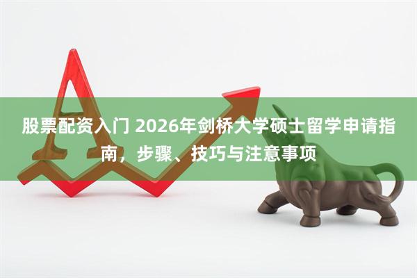 股票配资入门 2026年剑桥大学硕士留学申请指南，步骤、技巧与注意事项