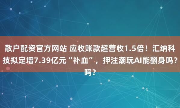散户配资官方网站 应收账款超营收1.5倍！汇纳科技拟定增7.39亿元“补血”，押注潮玩AI能翻身吗？