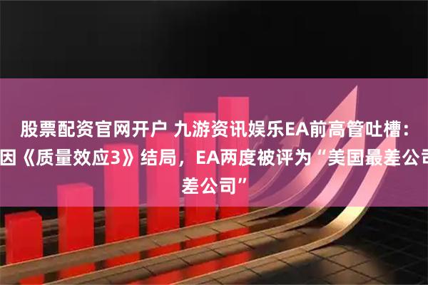 股票配资官网开户 九游资讯娱乐EA前高管吐槽：只因《质量效应3》结局，EA两度被评为“美国最差公司”
