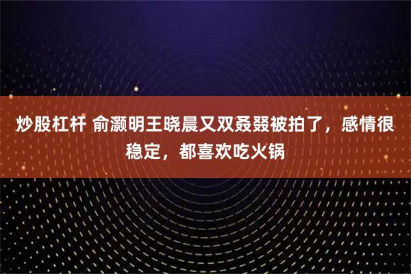 炒股杠杆 俞灏明王晓晨又双叒叕被拍了，感情很稳定，都喜欢吃火锅