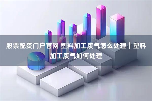 股票配资门户官网 塑料加工废气怎么处理｜塑料加工废气如何处理